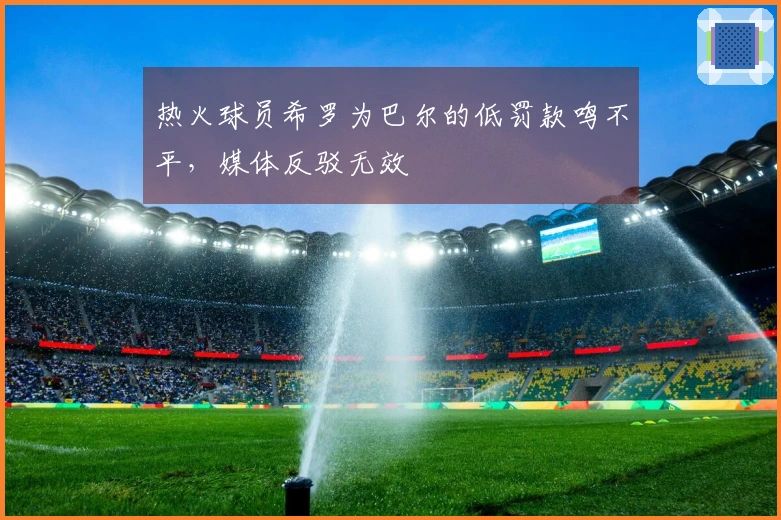 热火球员希罗为巴尔的低罚款鸣不平，媒体反驳无效