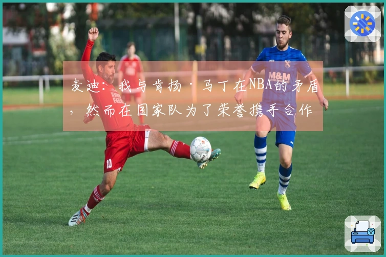 麦迪：我与肯扬·马丁在NBA的矛盾，然而在国家队为了荣誉携手合作