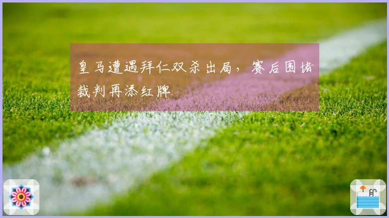 皇马遭遇拜仁双杀出局，赛后围堵裁判再添红牌