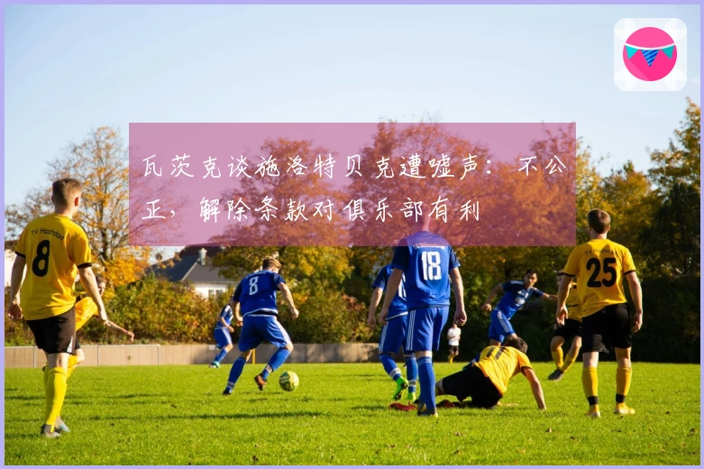 瓦茨克谈施洛特贝克遭嘘声：不公正，解除条款对俱乐部有利