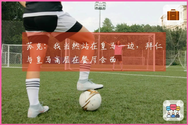 苏克：我当然站在皇马一边，拜仁与皇马高层在餐厅会面
