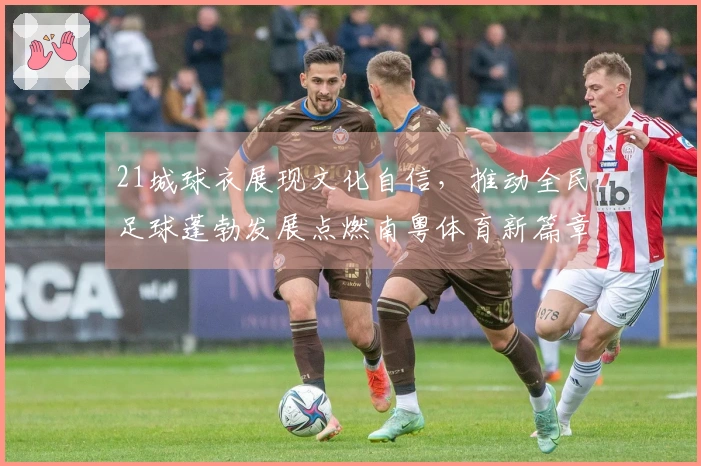 21城球衣展现文化自信，推动全民足球蓬勃发展点燃南粤体育新篇章