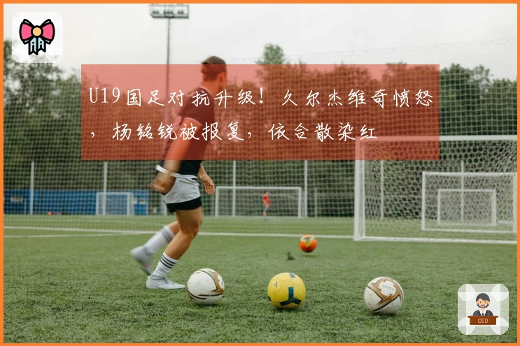 U19国足对抗升级！久尔杰维奇愤怒，杨铭锐被报复，依合散染红