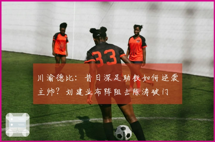 川渝德比：昔日深足助教如何逆袭主帅？刘建业布阵阻击陈涛破门