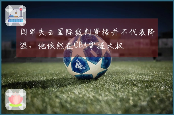 闫军失去国际裁判资格并不代表降温，他依然在CBA掌握大权