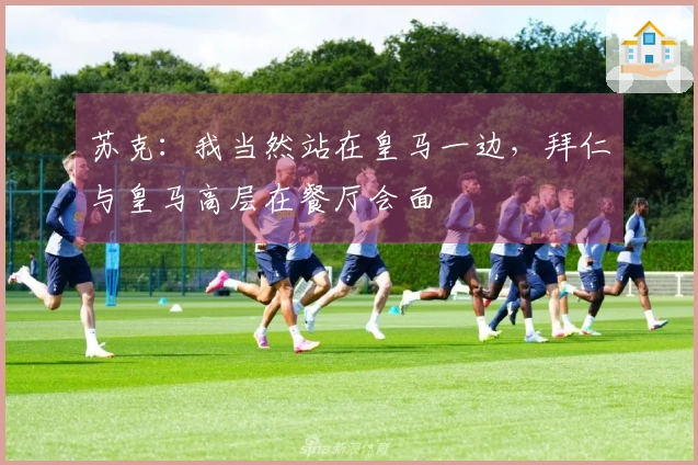 苏克：我当然站在皇马一边，拜仁与皇马高层在餐厅会面