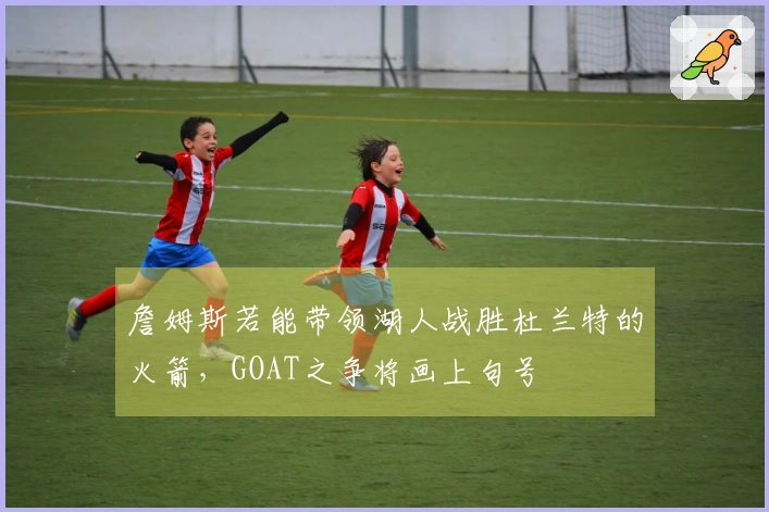 詹姆斯若能带领湖人战胜杜兰特的火箭，GOAT之争将画上句号