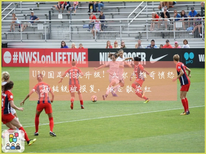 U19国足对抗升级！久尔杰维奇愤怒，杨铭锐被报复，依合散染红