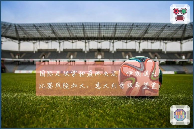 国际足联掌控最终决定！伊朗退出比赛风险加大，意大利晋级希望重燃