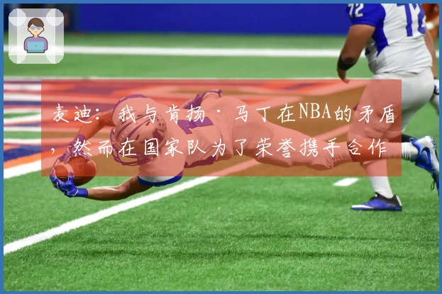 麦迪：我与肯扬·马丁在NBA的矛盾，然而在国家队为了荣誉携手合作