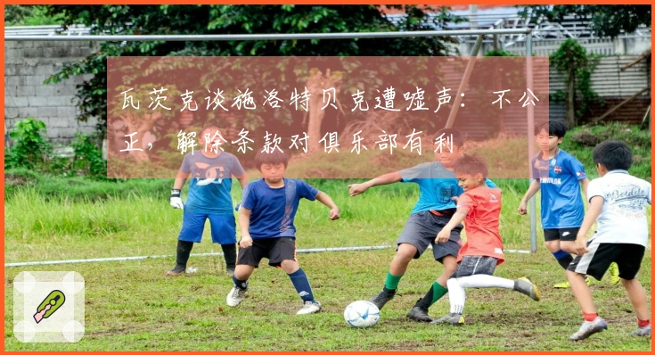 瓦茨克谈施洛特贝克遭嘘声：不公正，解除条款对俱乐部有利